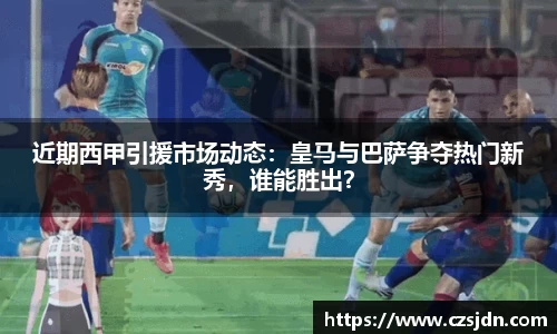 近期西甲引援市场动态：皇马与巴萨争夺热门新秀，谁能胜出？