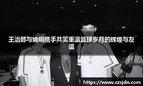 王治郅与姚明携手共笑重温篮球岁月的辉煌与友谊