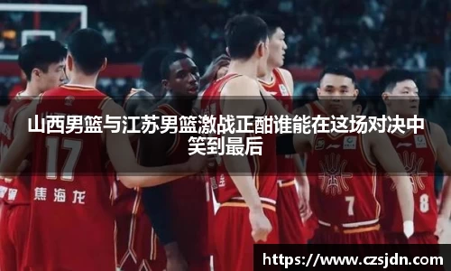 山西男篮与江苏男篮激战正酣谁能在这场对决中笑到最后