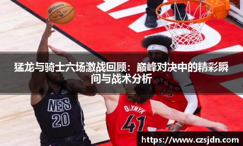 猛龙与骑士六场激战回顾：巅峰对决中的精彩瞬间与战术分析