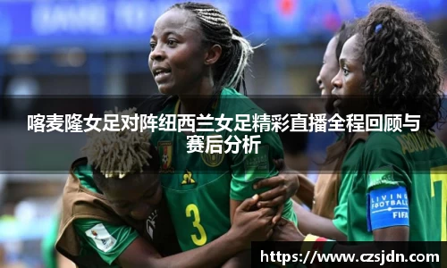 喀麦隆女足对阵纽西兰女足精彩直播全程回顾与赛后分析