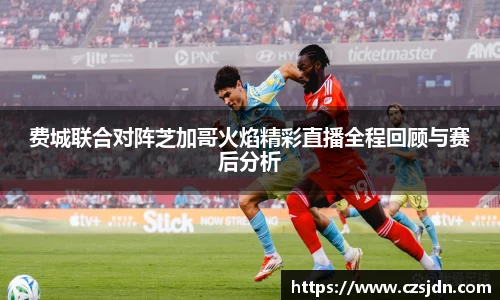 费城联合对阵芝加哥火焰精彩直播全程回顾与赛后分析